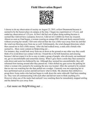Field Observation Report
I choose to do my observation of society on August 23, 2015, at Kerr Drummond because it
seemed to be the busiest place on campus at the time. I began my experiment at 1:15 p.m. and
ended my observation at 1:25 p.m. At first I did feel out of place doing nothing because it
seemed like I did not have a purpose, however, I did not let it inhibit me from my research.
Almost as soon as I had begun, a woman wearing an orange OSU shirt and shorts sneezed twice
without covering her mouth. I felt semi relieved that she was a little ways away from me and that
the wind was blowing away from me as well. Unfortunately, the wind changed directions which
then caused me to feel a little uneasy. After she had walked away, a male and a female who
seemed to... Show more content on Helpwriting.net ...
For instance, they would look away from me or down at the ground or any other way they could
think of to avoid direct eye contact with me. I found this to be both humorous and amusing
because I did not expect it to be so easy to make a group of people, who obviously out numbered
me, get so uncomfortable and somewhat clumsy. When I gave them a smile they then seemed to
calm down and seem less bothered by me. Although they seemed less uncomfortable, they still
refrained from turning around after they passed me. I then shifted my gaze across the parking lot
where a woman who seemed to be scanning the area was located. After she seemed to be content
that no one was watching her she then pulled out a wedgie. I honestly was not expecting her to
have performed such an action and did not know what to think. My attention then shifted to a
group three Asian males who had just begun to walk down the same sidewalk I had been standing
on. They were all communicating with each other and did not seem to think anything of it.
However when one of the males had realized I was watching them he immediately stopped smiling
and the darted his eyes away from
... Get more on HelpWriting.net ...
 
