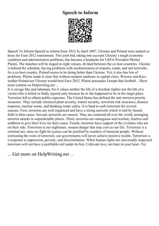 Speech to Inform
Speech To Inform Speech to inform:Euro 2012 In April 2007, Ukraine and Poland were named co
hosts for Euro 2012 tournament. This joint bid, taking into account Ukraine s tough economic
condition and administration problems, has become a headache for UEFA President Michel
Platini. The matches will be staged at eight venues, divided between the co host countries. Ukraine
is behind the schedule, having problems with modernization of airports, roads, and rail networks.
As a co host country, Poland seems to be doing better than Ukraine. Yet, it also has lots of
problems. Platini made it clear that without modern stadiums in capital cities, Warsaw and Kiev,
neither Poland nor Ukraine would host Euro 2012. Platini persuades Europe that football... Show
more content on Helpwriting.net ...
It is savage like and inhuman, for it values neither the life of a freedom fighter nor the life of a
victim who is killed or badly injured only because he or she happened to be in the target place.
Terrorists kill to obtain public exposure. The United States has defined the anti terrorist priority
measures. They include chemical plant security, transit security, terrorism risk insurance, disaster
response, nuclear waste, and drinking water safety. It is hard to curb terrorism for several
reasons. First, terrorists are well organized and have a strong network which is tied by fanatic
faith in their cause. Second, terrorists are unseen. They are scattered all over the world, arranging
terrorist attacks in unpredictable places. Third, terrorists are outrageous and resolute, fearless and
stubborn to give their lives for their cause. Fourth, terrorists have support of the civilians who are
on their side. Terrorism is our nightmare, unseen danger that may cost us our life. Terrorism is a
criminal act, since no fight for justice can be justified by murders of innocent people. Without
extricating the roots of terrorism, our governments will never achieve positive results. Terrorism is
a response to oppression, poverty, and discrimination. When human rights are universally respected,
terrorism will not have a justifiable soil under its feet. Cultivate love, not hate in your heart. Try
... Get more on HelpWriting.net ...
 