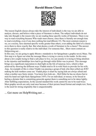 Harold Bloom Classic
The reason English classes always take the interest of individuals is the way we are able to
analyze, discuss, and believe what a piece of literature is about. The subject individuals do not
take into thought is the reason why we are reading these specific works of literature. There is no
way to read everything because Who reads must choose, since there is literally not enough time
to read everything, even if one does nothing but read (Bloom 15). The most common reason is
we, as a society, have deemed specific works greater than others, even adding the label of a classic
on to them to show exactly that. But what deems a work of literature to be a classic? The answer
to this question is really relative to the individual. For someone that... Show more content on
Helpwriting.net ...
In this case, we are going to apply Bloom s standards to Art Spiegelman s graphic novel, Maus. The
first step is to figure out what the message Maus is trying to convey to the reader. In this story
about a Jew couple trying to find a safe place to live, we can assume it is trying to bring attention
to the injustice and hardships Jews had to go through while Hitler was in power. This message
brings on a significant expectation to shed light on the life of runaway Jews, which is then
achieved by showing the different ways Vladek tried to fit in with Nazis to provide for his wife,
Anja. An example of this is when Vladek was passing a group of kids who then yelled out JEW!
making the kids mothers come out. Vladek plays it smart by saying kids are always afraid and
when a mother says Sorry mister. You know how kids are... Heil Hitler he has no choice but to
stick his hand out right back (Spiegelman 3107). For an individual, or mouse, to be forced in
hailing a dictator that is committing genocide against them is something not to be taken lightly.
After fulfilling expectations, In the second standard this work cannot be one to be read twice.
Most graphic novels are only read once because of their picture based format and simple text. Next,
is the need for strong originality that is unquestionably
... Get more on HelpWriting.net ...
 