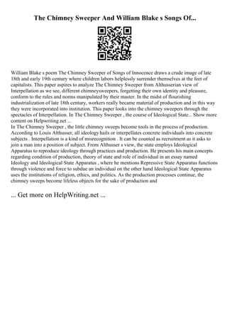 The Chimney Sweeper And William Blake s Songs Of...
William Blake s poem The Chimney Sweeper of Songs of Innocence draws a crude image of late
18th and early 19th century where children labors helplessly surrender themselves at the feet of
capitalists. This paper aspires to analyze The Chimney Sweeper from Althusserian view of
Interpellation as we see, different chimneysweepers, forgetting their own identity and pleasure,
conform to the rules and norms manipulated by their master. In the midst of flourishing
industrialization of late 18th century, workers really became material of production and in this way
they were incorporated into institution. This paper looks into the chimney sweepers through the
spectacles of Interpellation. In The Chimney Sweeper , the course of Ideological State... Show more
content on Helpwriting.net ...
In The Chimney Sweeper , the little chimney sweeps become tools in the process of production.
According to Louis Althusser, all ideologyhails or interpellates concrete individuals into concrete
subjects . Interpellation is a kind of misrecognition . It can be counted as recruitment as it asks to
join a man into a position of subject. From Althusser s view, the state employs Ideological
Apparatus to reproduce ideology through practices and production. He presents his main concepts
regarding condition of production, theory of state and role of individual in an essay named
Ideology and Ideological State Apparatus , where he mentions Repressive State Apparatus functions
through violence and force to subdue an individual on the other hand Ideological State Apparatus
uses the institutions of religion, ethics, and politics. As the production processes continue, the
chimney sweeps become lifeless objects for the sake of production and
... Get more on HelpWriting.net ...
 