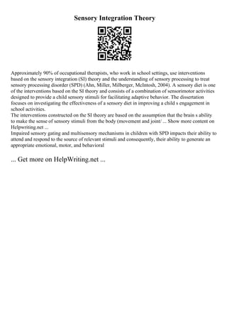 Sensory Integration Theory
Approximately 90% of occupational therapists, who work in school settings, use interventions
based on the sensory integration (SI) theory and the understanding of sensory processing to treat
sensory processing disorder (SPD) (Ahn, Miller, Milberger, McIntosh, 2004). A sensory diet is one
of the interventions based on the SI theory and consists of a combination of sensorimotor activities
designed to provide a child sensory stimuli for facilitating adaptive behavior. The dissertation
focuses on investigating the effectiveness of a sensory diet in improving a child s engagement in
school activities.
The interventions constructed on the SI theory are based on the assumption that the brain s ability
to make the sense of sensory stimuli from the body (movement and joint/ ... Show more content on
Helpwriting.net ...
Impaired sensory gating and multisensory mechanisms in children with SPD impacts their ability to
attend and respond to the source of relevant stimuli and consequently, their ability to generate an
appropriate emotional, motor, and behavioral
... Get more on HelpWriting.net ...
 