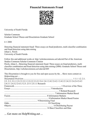 Financial Statements Fraud
University of South Florida
Scholar Commons
Graduate School Theses and Dissertations Graduate School
6 1 2008
Detecting financial statement fraud: Three essays on fraud predictors, multi classifier combination
and fraud detection using data mining
Johan L. Perols
University of South Florida
Follow this and additional works at: http://scholarcommons.usf.edu/etd Part of the American
Studies Commons Scholar Commons Citation
Perols, Johan L., Detecting financial statement fraud: Three essays on fraud predictors, multi
classifier combination and fraud detection using data mining (2008). Graduate School Theses and
Dissertations. http://scholarcommons.usf.edu/etd/449
This Dissertation is brought to you for free and open access by the ... Show more content on
Helpwriting.net ...
Dissertation Overview............................................................................................... 1 1.1. 1.2. 2.1.
2.2. 2.3. 2.3.1 2.3.2 2.3.2.1 2.3.2.2 2.3.2.3 2.4. 2.4.1 2.4.2 2.4.2.1 2.4.2.2 2.4.2.3 2.4.2.4 2.4.3
2.4.3.1 2.4.3.2 2.4.3.3 2.5. 2.5.1 2.5.1.1 Research
Framework.......................................................................................... 1 Overview of the Three
Essays ............................................................................ 3 Introduction
........................................................................................................ 5 Related Research
................................................................................................ 7 Information Market Based
Fusion...................................................................... 8 Information Markets
.................................................................................... 8 Information Market Based Fusion
............................................................... 9 Determining Final
Odds.......................................................................... 10 Classifying
Objects................................................................................. 14 Distributing Payout
................................................................................. 14 Base Classifiers and Data
... Get more on HelpWriting.net ...
 