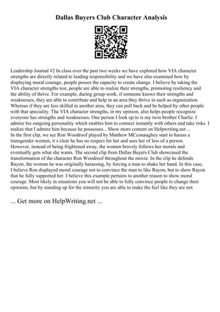 Dallas Buyers Club Character Analysis
Leadership Journal #2 In class over the past two weeks we have explored how VIA character
strengths are directly related to leading responsibility and we have also examined how by
displaying moral courage, people posses the capacity to create change. I believe by taking the
VIA character strengths test, people are able to realize their strengths, promoting resiliency and
the ability of thrive. For example, during group work, if someone knows their strengths and
weaknesses, they are able to contribute and help in an area they thrive in such as organization.
Whereas if they are less skilled in another area, they can pull back and be helped by other people
with that speciality. The VIA character strengths, in my opinion, also helps people recognize
everyone has strengths and weaknesses. One person I look up to is my twin brother Charlie. I
admire his outgoing personality which enables him to connect instantly with others and take risks. I
realize that I admire him because he possesses... Show more content on Helpwriting.net ...
In the first clip, we see Ron Woodroof played by Matthew MCconaughey start to harass a
transgender women, it s clear he has no respect for her and sees her of less of a person.
However, instead of being frightened away, the women bravely follows her morals and
eventually gets what she wants. The second clip from Dallas Buyers Club showcased the
transformation of the character Ron Woodroof throughout the movie. In the clip he defends
Rayon, the woman he was originally harassing, by forcing a man to shake her hand. In this case,
I believe Ron displayed moral courage not to convince the man to like Rayon, but to show Rayon
that he fully supported her. I believe this example pertains to another reason to show moral
courage. Most likely in situations you will not be able to fully convince people to change their
opinions, but by standing up for the minority you are able to make the feel like they are not
... Get more on HelpWriting.net ...
 