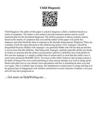 Child Diagnosis
Child Diagnosis The author of this paper is asked to diagnose a child s condition based on a
series of symptoms. The author is also asked to provide treatment options and an overall
treatment plan for the disordered diagnosed. The child in question is almost certainly autistic
based on the totality of symptoms that exist and the author of this paper will justify this
diagnosis and what should be done in response to the disorder being present. Diagnosis There are
a number of tell tale signs that point to this child having autism. First, Asperger s should be
disqualified because children with Asperger s are generally blabby and will not shut up and that
is not an issue that this child has. That being said, Asperger s patients generally dislike any break
in routine or structure that the child is accustomed to and this is definitely true of the patient in
this case but Asperger s is simply a milder form of autism and it is clear that this child s case is
much more advanced (WebMD, 2012). Two facet of this child s behavior that screams autism is
the habit of being in his own world and hating it when anyone disrupts it as well as lining up his
blocks and other toys in very distinct rows and patterns and this is something he does over and
over again. This is a telltale sign of autism. His attachment to certain items is a huge red flag as is
his general lack of engagement with children around him in social situations. Granted, a two year
old will only have progressed so
... Get more on HelpWriting.net ...
 