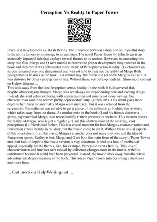 Perception Vs Reality In Paper Towns
Perceived Development vs. Harsh Reality The difference between a story and an impactful story
is the ability to portray a message to an audience. The novel Paper Towns by John Green is an
extremely impactful tale that displays several themes to its readers. However, in converting this
story into film, Margo and Q were unable to receive the proper development they received in the
book and therefore it was detrimental to the theme of Perceptionversus Reality. Q s character on
screen remained very one dimensional and was not able to truly see the reality of Margo Roth
Spiegelman as he does in the book. In a similar way, the movie did not show Margo s real self. It
was distorted by other s perceptions of her. Without these key developments in... Show more content
on Helpwriting.net ...
This took away from the idea Perception versus Reality. In the book, it is discovered that,
despite what everyone thought, Margo was not always out experiencing new and exciting things.
Instead, she went urban exploring with upperclassmen and usually sat alone writing. One
character even said, She seemed pretty depressed actually. (Green 205). This detail gives more
depth to her character and makes Margo seem more real, but it was excluded from the
screenplay. The audience was not able to get a glance of the authentic girl behind the mystery,
which takes away from the theme. At another point in the book, Q and his friends discover a
grimy, asymmetrical Margo, who reacts harshly to their presence in her barn. This moment shows
the reality of Margo, who is just a regular girl, and this shatters most of the amazing, cool
perceptions Q s friends had for her. This is a crucial moment for both Margo s characterization and
Perception versus Reality in the story, but the movie chose to cut it. Without these crucial aspects
of the novel absent from the movie, Margo s character does not seem to evolve and the idea of
Perception against Reality is lost. Margo and Q are both the main focus of the story of Paper Towns
and their lack of depth in the movie version is very disastrous. It lead to a loss of intellectual
appeal, especially for the themes, like, for example, Perception versus Reality. This loss of
characterization and intellect were caused by deliberate changes made in the movie, which is
unfortunate because it could have been prevented. Instead, the movie takes away from the whole
adventure and deeper meaning in the book. This forces Paper Towns into becoming a shallower
and more linear
... Get more on HelpWriting.net ...
 