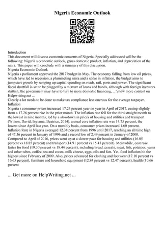 Nigeria Economic Outlook
Introduction
This document will discuss economic concerns of Nigeria. Specially addressed will be the
following: Nigeria s economic outlook, gross domestic product, inflation, and deprecation of the
naira. This paper will conclude with a summary of this discussion.
Nigeria Economic Outlook
Nigeria s parliament approved the 2017 budget in May. The economy falling from low oil prices,
which have led to recession, a plummeting naira and a spike in inflation, the budget aims to
jumpstart growth by ramping up capital spending on roads, rail, ports and power. The significant
fiscal shortfall is set to be plugged by a mixture of loans and bonds, although with foreign investors
skittish, the government may have to turn to more domestic financing, ... Show more content on
Helpwriting.net ...
Clearly a lot needs to be done to make tax compliance less onerous for the average taxpayer.
Inflation
Nigeria s consumer prices increased 17.24 percent year on year in April of 2017, easing slightly
from a 17.26 percent rise in the prior month. The inflation rate fell for the third straight month to
the lowest in nine months, led by a slowdown in prices of housing and utilities and transport
(Wilson, David, Inyiama, Beatrice, 2014). annual core inflation rate was 14.75 percent, the
lowest since April last year. On a monthly basis, consumer prices increased 1.60 percent.
Inflation Rate in Nigeria averaged 12.38 percent from 1996 until 2017, reaching an all time high
of 47.56 percent in January of 1996 and a record low of 2.49 percent in January of 2000.
Compared to April of 2016, prices went up at a slower pace for housing and utilities (16.05
percent vs 18.85 percent) and transport (14.91 percent vs 15.43 percent). Meanwhile, cost rose
faster for food (19.30 percent vs 18.44 percent), including bread ,cereals, meat, fish, potatoes, yams
and other tubes, coffee, tea and cocoa, milk cheese, eggs, oils and fats. Yet, food inflation hit the
highest since February of 2009. Also, prices advanced for clothing and footwear (17.10 percent vs
16.65 percent), furniture and household equipment (12.84 percent vs 12.47 percent), health (10.66
percent
... Get more on HelpWriting.net ...
 