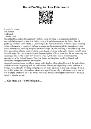 Racial Profiling And Law Enforcement
Lizette Cervantes
Mr. Allman
1st Period
1 March 2015
Racial Profiling in Law Enforcement The topic racial profiling is an ongoing debate that is
currently being argued in America. Before being able to help understand the faults of racial
profiling, one must know what it is. According to the National Institute of Justice, racial profiling
in law enforcement is commonly defined as a practice that targets people for suspicion of crime
based on their race, ethnicity, religion or national origin ( Racial Profiling ). Racial brutality tends
to be an outcome of most racial profiling cases. Racial profiling will usually be most casually seen
in traffic stops. Not only does racial profiling make police officers hypocrites for not protecting, and
causing distress to, the society they sworn to abide to, but it also makes them breach the
constitution of the United States of America. Racial profiling is an unethical, biased, and
unconstitutional practice in law enforcement.
As stated previously, one must have a good understanding of racial profiling and the topics being
further discussed. Beginning with the confusion of thinking racial profiling relates someone to
being a racist. Racially profiling someone does not make a person, in this case a police officer, a
racist. The actions the police officer takes towards profiling racially is what makes them a racist.
For example, one has to ask if the profile was based purely on racial prejudice which is having a
negative attitude toward
... Get more on HelpWriting.net ...
 