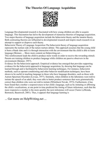 The Theories Of Language Acquisition
Language Developmental research is fascinated with how young children are able to acquire
language. This fascination has led to the development of numerous theories of language acquisition.
Two major theories of language acquisition include the behaviorist theory and the innatist theory.
Both contrasting theories are influential to developmental research and inspire much research in an
attempt to support or disprove each theory.
Behaviorist Theory of Language Acquisition The behaviorist theory of language acquisition
represents the nurture side of the nature nurture debate. This approach assumes that the young child
is born a blank slate and it is through interaction with the environment that the child is able to learn
language (Skinner, ... Show more content on Helpwriting.net ...
This reinforcement leads the child to produce more words in order to receive the rewarding stimuli.
Parents are training children to produce language while children are passive observers in the
environment (Skinner, 1957).
Evidence for the behaviorist approach. Empirical evidence has emerged that provides supporting
evidence for the behaviorist approach to language acquisition, by showing that language can be
learned through and is facilitated by behaviorist learning techniques. For instance, behaviorist
methods, such as operant conditioning and other behavior modification techniques, have been
shown to be useful in teaching language to those who have language disorders, such as those with
Autism Spectrum Disorders (Lovaas, 1977). Similarly, when children in the laboratory were told to
imitate the speech of an adult, they were able to better produce sentences that were grammatically
correct than children who were not told to imitate (Whitehurst Novak, 1973). Furthermore, it has
been found that a mother s responsiveness to her child s language, such as by imitating or affirming
the child s vocalizations, at one point in time predicted the timing of future milestones, such that the
more responsive a mother is the more quickly the next milestones will occur (Tamis LeMonda,
Bornstein, Baumwell, 2001). Thus, it appears that language learning is
... Get more on HelpWriting.net ...
 