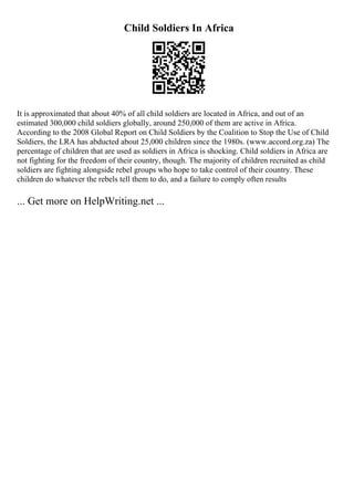 Child Soldiers In Africa
It is approximated that about 40% of all child soldiers are located in Africa, and out of an
estimated 300,000 child soldiers globally, around 250,000 of them are active in Africa.
According to the 2008 Global Report on Child Soldiers by the Coalition to Stop the Use of Child
Soldiers, the LRA has abducted about 25,000 children since the 1980s. (www.accord.org.za) The
percentage of children that are used as soldiers in Africa is shocking. Child soldiers in Africa are
not fighting for the freedom of their country, though. The majority of children recruited as child
soldiers are fighting alongside rebel groups who hope to take control of their country. These
children do whatever the rebels tell them to do, and a failure to comply often results
... Get more on HelpWriting.net ...
 
