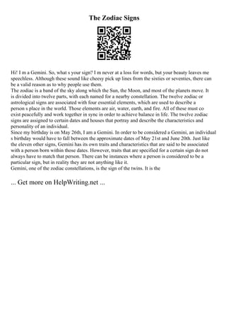 The Zodiac Signs
Hi! I m a Gemini. So, what s your sign? I m never at a loss for words, but your beauty leaves me
speechless. Although these sound like cheesy pick up lines from the sixties or seventies, there can
be a valid reason as to why people use them.
The zodiac is a band of the sky along which the Sun, the Moon, and most of the planets move. It
is divided into twelve parts, with each named for a nearby constellation. The twelve zodiac or
astrological signs are associated with four essential elements, which are used to describe a
person s place in the world. Those elements are air, water, earth, and fire. All of these must co
exist peacefully and work together in sync in order to achieve balance in life. The twelve zodiac
signs are assigned to certain dates and houses that portray and describe the characteristics and
personality of an individual.
Since my birthday is on May 26th, I am a Gemini. In order to be considered a Gemini, an individual
s birthday would have to fall between the approximate dates of May 21st and June 20th. Just like
the eleven other signs, Gemini has its own traits and characteristics that are said to be associated
with a person born within those dates. However, traits that are specified for a certain sign do not
always have to match that person. There can be instances where a person is considered to be a
particular sign, but in reality they are not anything like it.
Gemini, one of the zodiac constellations, is the sign of the twins. It is the
... Get more on HelpWriting.net ...
 
