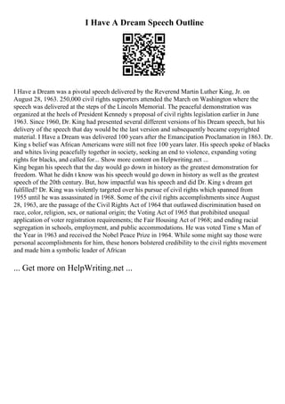 I Have A Dream Speech Outline
I Have a Dream was a pivotal speech delivered by the Reverend Martin Luther King, Jr. on
August 28, 1963. 250,000 civil rights supporters attended the March on Washington where the
speech was delivered at the steps of the Lincoln Memorial. The peaceful demonstration was
organized at the heels of President Kennedy s proposal of civil rights legislation earlier in June
1963. Since 1960, Dr. King had presented several different versions of his Dream speech, but his
delivery of the speech that day would be the last version and subsequently became copyrighted
material. I Have a Dream was delivered 100 years after the Emancipation Proclamation in 1863. Dr.
King s belief was African Americans were still not free 100 years later. His speech spoke of blacks
and whites living peacefully together in society, seeking an end to violence, expanding voting
rights for blacks, and called for... Show more content on Helpwriting.net ...
King began his speech that the day would go down in history as the greatest demonstration for
freedom. What he didn t know was his speech would go down in history as well as the greatest
speech of the 20th century. But, how impactful was his speech and did Dr. King s dream get
fulfilled? Dr. King was violently targeted over his pursue of civil rights which spanned from
1955 until he was assassinated in 1968. Some of the civil rights accomplishments since August
28, 1963, are the passage of the Civil Rights Act of 1964 that outlawed discrimination based on
race, color, religion, sex, or national origin; the Voting Act of 1965 that prohibited unequal
application of voter registration requirements; the Fair Housing Act of 1968; and ending racial
segregation in schools, employment, and public accommodations. He was voted Time s Man of
the Year in 1963 and received the Nobel Peace Prize in 1964. While some might say those were
personal accomplishments for him, these honors bolstered credibility to the civil rights movement
and made him a symbolic leader of African
... Get more on HelpWriting.net ...
 