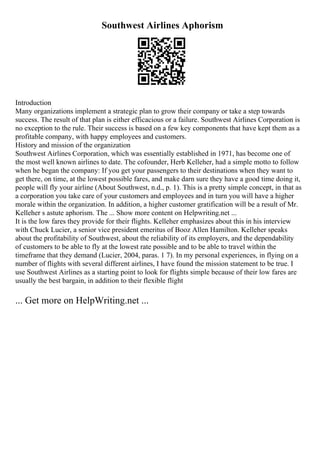 Southwest Airlines Aphorism
Introduction
Many organizations implement a strategic plan to grow their company or take a step towards
success. The result of that plan is either efficacious or a failure. Southwest Airlines Corporation is
no exception to the rule. Their success is based on a few key components that have kept them as a
profitable company, with happy employees and customers.
History and mission of the organization
Southwest Airlines Corporation, which was essentially established in 1971, has become one of
the most well known airlines to date. The cofounder, Herb Kelleher, had a simple motto to follow
when he began the company: If you get your passengers to their destinations when they want to
get there, on time, at the lowest possible fares, and make darn sure they have a good time doing it,
people will fly your airline (About Southwest, n.d., p. 1). This is a pretty simple concept, in that as
a corporation you take care of your customers and employees and in turn you will have a higher
morale within the organization. In addition, a higher customer gratification will be a result of Mr.
Kelleher s astute aphorism. The ... Show more content on Helpwriting.net ...
It is the low fares they provide for their flights. Kelleher emphasizes about this in his interview
with Chuck Lucier, a senior vice president emeritus of Booz Allen Hamilton. Kelleher speaks
about the profitability of Southwest, about the reliability of its employers, and the dependability
of customers to be able to fly at the lowest rate possible and to be able to travel within the
timeframe that they demand (Lucier, 2004, paras. 1 7). In my personal experiences, in flying on a
number of flights with several different airlines, I have found the mission statement to be true. I
use Southwest Airlines as a starting point to look for flights simple because of their low fares are
usually the best bargain, in addition to their flexible flight
... Get more on HelpWriting.net ...
 