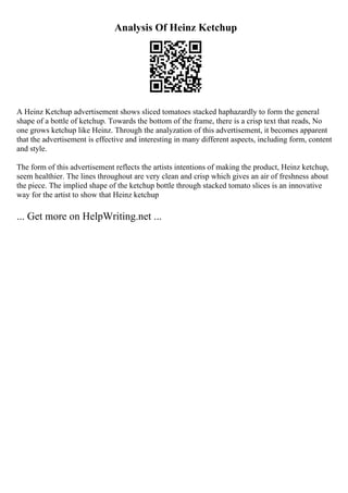 Analysis Of Heinz Ketchup
A Heinz Ketchup advertisement shows sliced tomatoes stacked haphazardly to form the general
shape of a bottle of ketchup. Towards the bottom of the frame, there is a crisp text that reads, No
one grows ketchup like Heinz. Through the analyzation of this advertisement, it becomes apparent
that the advertisement is effective and interesting in many different aspects, including form, content
and style.
The form of this advertisement reflects the artists intentions of making the product, Heinz ketchup,
seem healthier. The lines throughout are very clean and crisp which gives an air of freshness about
the piece. The implied shape of the ketchup bottle through stacked tomato slices is an innovative
way for the artist to show that Heinz ketchup
... Get more on HelpWriting.net ...
 