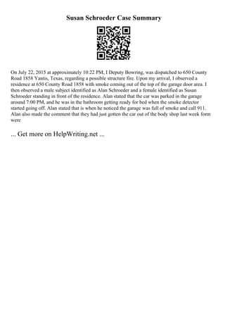 Susan Schroeder Case Summary
On July 22, 2015 at approximately 10:22 PM, I Deputy Bowring, was dispatched to 650 County
Road 1858 Yantis, Texas, regarding a possible structure fire. Upon my arrival, I observed a
residence at 650 County Road 1858 with smoke coming out of the top of the garage door area. I
then observed a male subject identified as Alan Schroeder and a female identified as Susan
Schroeder standing in front of the residence. Alan stated that the car was parked in the garage
around 7:00 PM, and he was in the bathroom getting ready for bed when the smoke detector
started going off. Alan stated that is when he noticed the garage was full of smoke and call 911.
Alan also made the comment that they had just gotten the car out of the body shop last week form
were
... Get more on HelpWriting.net ...
 