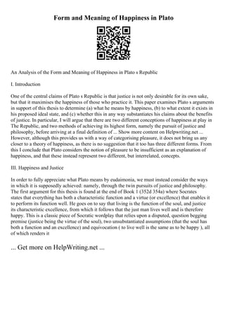 Form and Meaning of Happiness in Plato
An Analysis of the Form and Meaning of Happiness in Plato s Republic
I. Introduction
One of the central claims of Plato s Republic is that justice is not only desirable for its own sake,
but that it maximises the happiness of those who practice it. This paper examines Plato s arguments
in support of this thesis to determine (a) what he means by happiness, (b) to what extent it exists in
his proposed ideal state, and (c) whether this in any way substantiates his claims about the benefits
of justice. In particular, I will argue that there are two different conceptions of happiness at play in
The Republic, and two methods of achieving its highest form, namely the pursuit of justice and
philosophy, before arriving at a final definition of ... Show more content on Helpwriting.net ...
However, although this provides us with a way of categorising pleasure, it does not bring us any
closer to a theory of happiness, as there is no suggestion that it too has three different forms. From
this I conclude that Plato considers the notion of pleasure to be insufficient as an explanation of
happiness, and that these instead represent two different, but interrelated, concepts.
III. Happiness and Justice
In order to fully appreciate what Plato means by eudaimonia, we must instead consider the ways
in which it is supposedly achieved: namely, through the twin pursuits of justice and philosophy.
The first argument for this thesis is found at the end of Book 1 (352d 354a) where Socrates
states that everything has both a characteristic function and a virtue (or excellence) that enables it
to perform its function well. He goes on to say that living is the function of the soul, and justice
its characteristic excellence, from which it follows that the just man lives well and is therefore
happy. This is a classic piece of Socratic wordplay that relies upon a disputed, question begging
premise (justice being the virtue of the soul), two unsubstantiated assumptions (that the soul has
both a function and an excellence) and equivocation ( to live well is the same as to be happy ), all
of which renders it
... Get more on HelpWriting.net ...
 