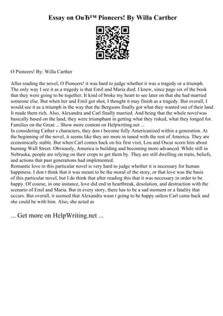 Essay on OвЂ™ Pioneers! By Willa Carther
O Pioneers! By: Willa Carther
After reading the novel, O Pioneers! it was hard to judge whether it was a tragedy or a triumph.
The only way I see it as a tragedy is that Emil and Maria died. I knew, since page six of the book
that they were going to be together. It kind of broke my heart to see later on that she had married
someone else. But when her and Emil got shot, I thought it may finish as a tragedy. But overall, I
would see it as a triumph in the way that the Bergsons finally got what they wanted out of their land.
It made them rich. Also, Alexandra and Carl finally married. And being that the whole novelwas
basically based on the land, they were triumphant in getting what they risked, what they longed for.
Families on the Great ... Show more content on Helpwriting.net ...
In considering Cather s characters, they don t become fully Americanized within a generation. At
the beginning of the novel, it seems like they are more in tuned with the rest of America. They are
economically stable. But when Carl comes back on his first visit, Lou and Oscar scorn him about
burning Wall Street. Obviously, America is building and becoming more advanced. While still in
Nebraska, people are relying on their crops to get them by. They are still dwelling on traits, beliefs,
and actions that past generations had implemented.
Romantic love in this particular novel is very hard to judge whether it is necessary for human
happiness. I don t think that it was meant to be the moral of the story, or that love was the basis
of this particular novel, but I do think that after reading this that it was necessary in order to be
happy. Of course, in one instance, love did end in heartbreak, desolation, and destruction with the
scenario of Emil and Maria. But in every story, there has to be a sad moment or a fatality that
occurs. But overall, it seemed that Alexandra wasn t going to be happy unless Carl came back and
she could be with him. Also, she acted as
... Get more on HelpWriting.net ...
 