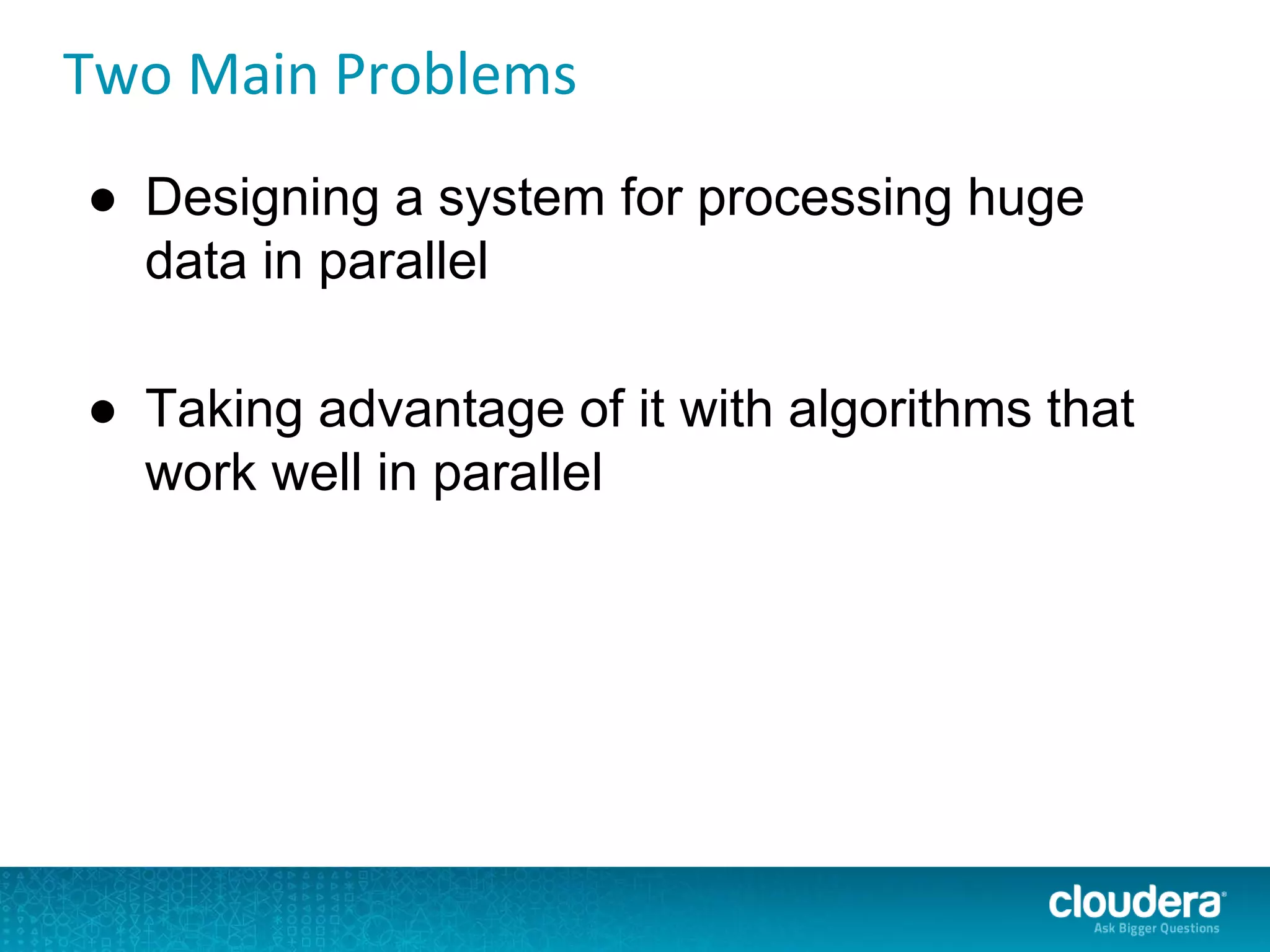 Two Main Problems
● Designing a system for processing huge
data in parallel
● Taking advantage of it with algorithms that
work well in parallel
 