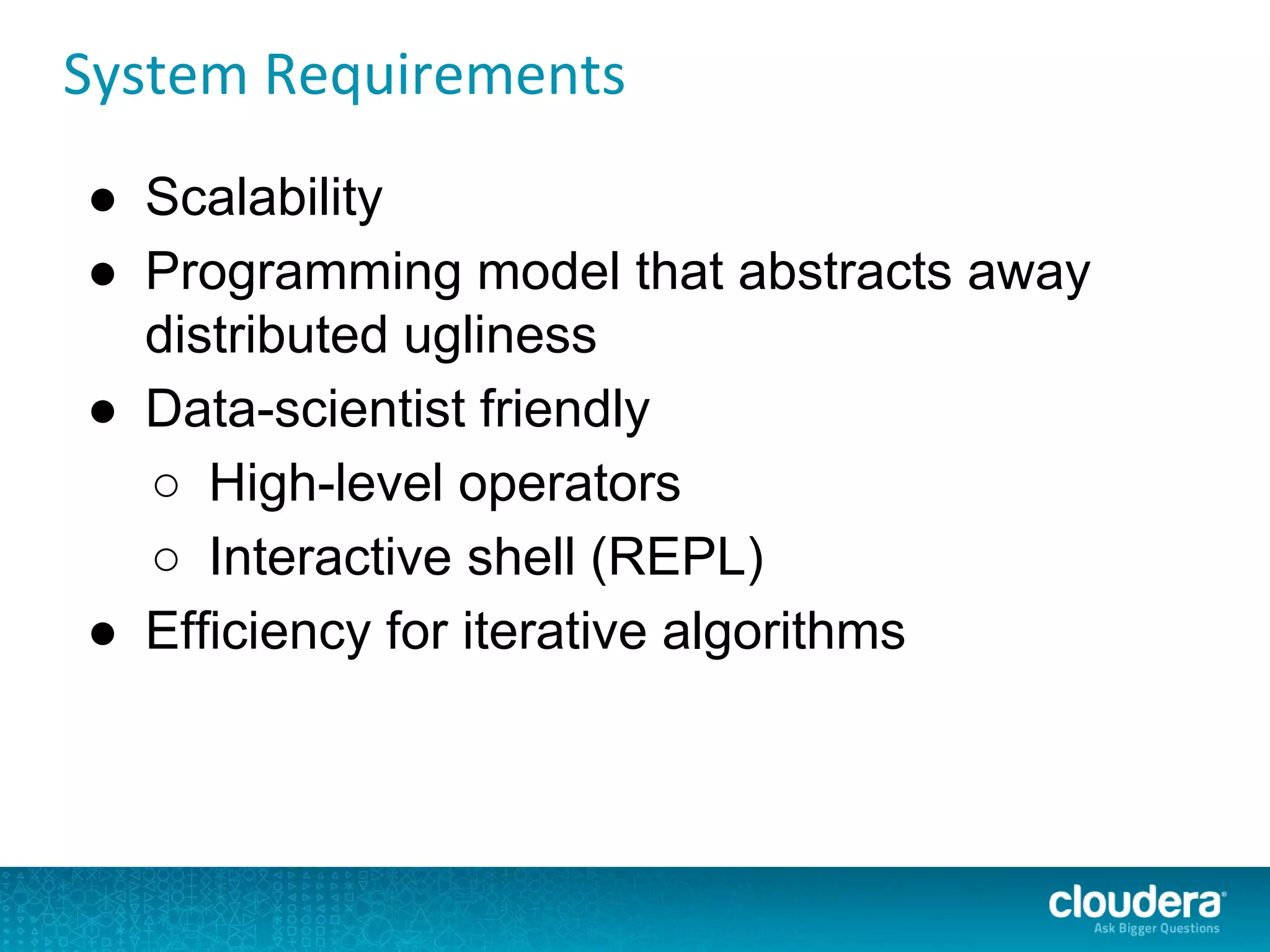 System Requirements
● Scalability
● Programming model that abstracts away
distributed ugliness
● Data-scientist friendly
○ High-level operators
○ Interactive shell (REPL)
● Efficiency for iterative algorithms
 