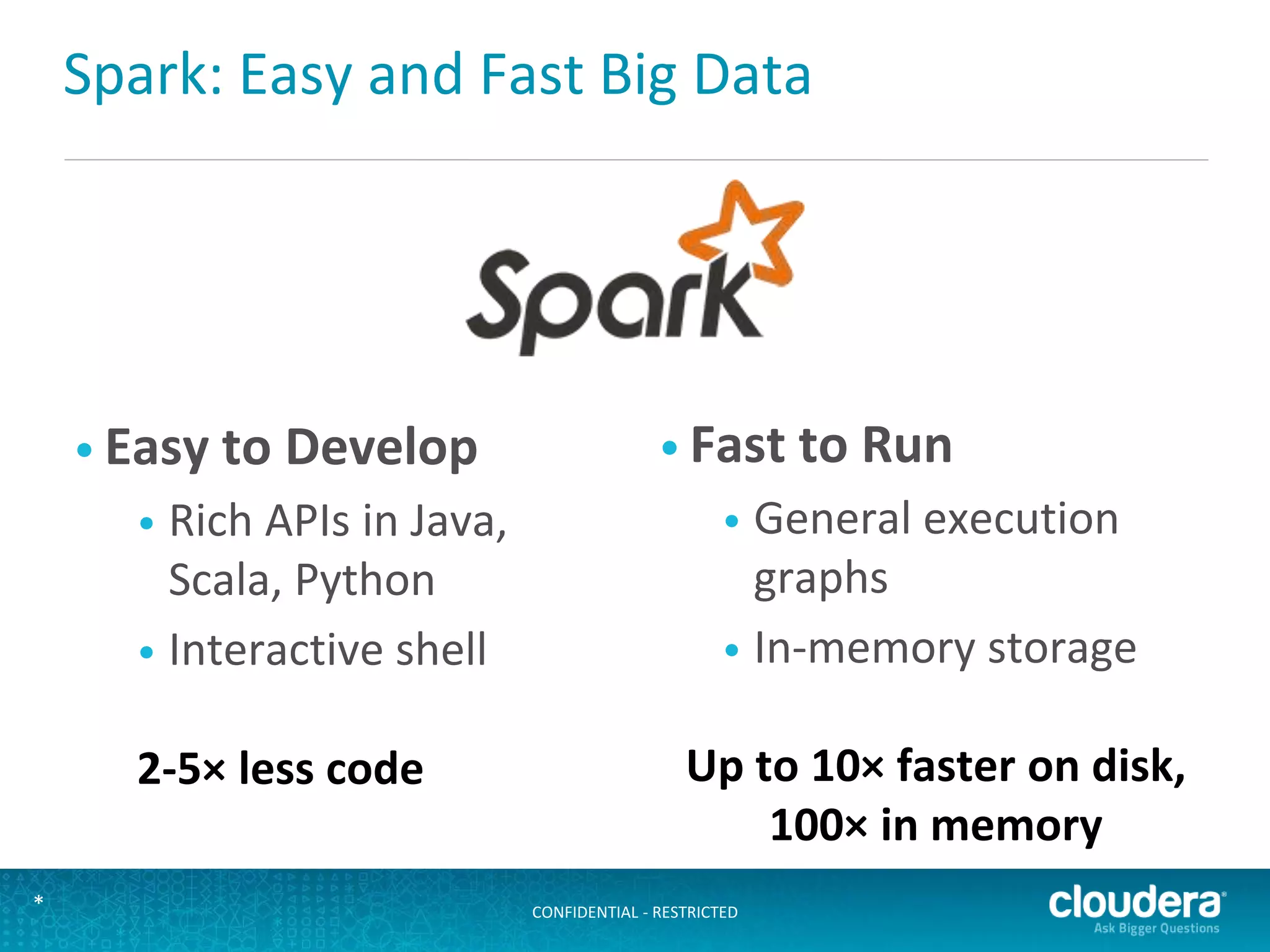 CONFIDENTIAL - RESTRICTED*
Spark: Easy and Fast Big Data
• Easy to Develop
• Rich APIs in Java,
Scala, Python
• Interactive shell
• Fast to Run
• General execution
graphs
• In-memory storage
2-5× less code Up to 10× faster on disk,
100× in memory
 