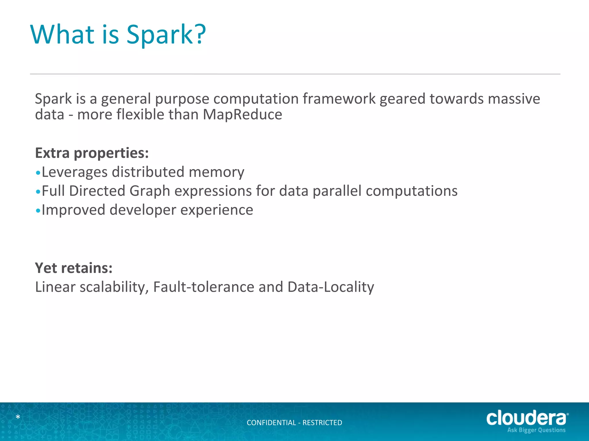 CONFIDENTIAL - RESTRICTED*
What is Spark?
Spark is a general purpose computation framework geared towards massive
data - more flexible than MapReduce
Extra properties:
•Leverages distributed memory
•Full Directed Graph expressions for data parallel computations
•Improved developer experience
Yet retains:
Linear scalability, Fault-tolerance and Data-Locality
 