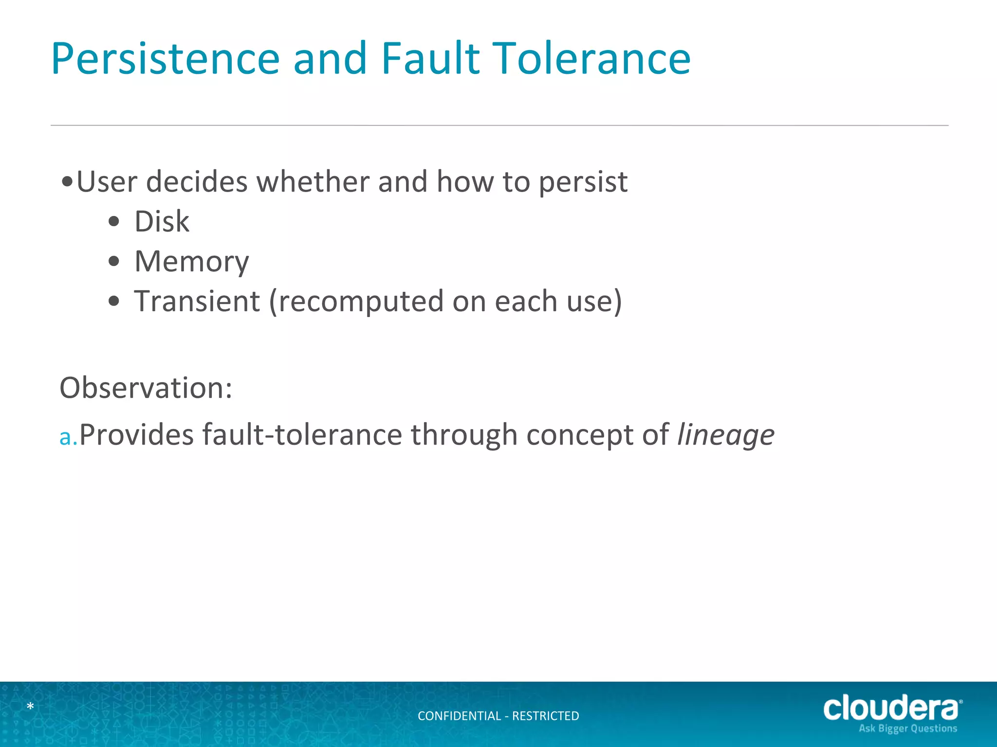 CONFIDENTIAL - RESTRICTED*
Persistence and Fault Tolerance
•User decides whether and how to persist
• Disk
• Memory
• Transient (recomputed on each use)
Observation:
a.Provides fault-tolerance through concept of lineage
 