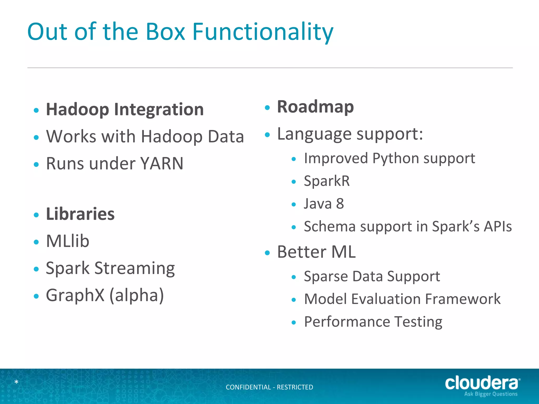 CONFIDENTIAL - RESTRICTED*
Out of the Box Functionality
• Hadoop Integration
• Works with Hadoop Data
• Runs under YARN
• Libraries
• MLlib
• Spark Streaming
• GraphX (alpha)
• Roadmap
• Language support:
• Improved Python support
• SparkR
• Java 8
• Schema support in Spark’s APIs
• Better ML
• Sparse Data Support
• Model Evaluation Framework
• Performance Testing
 