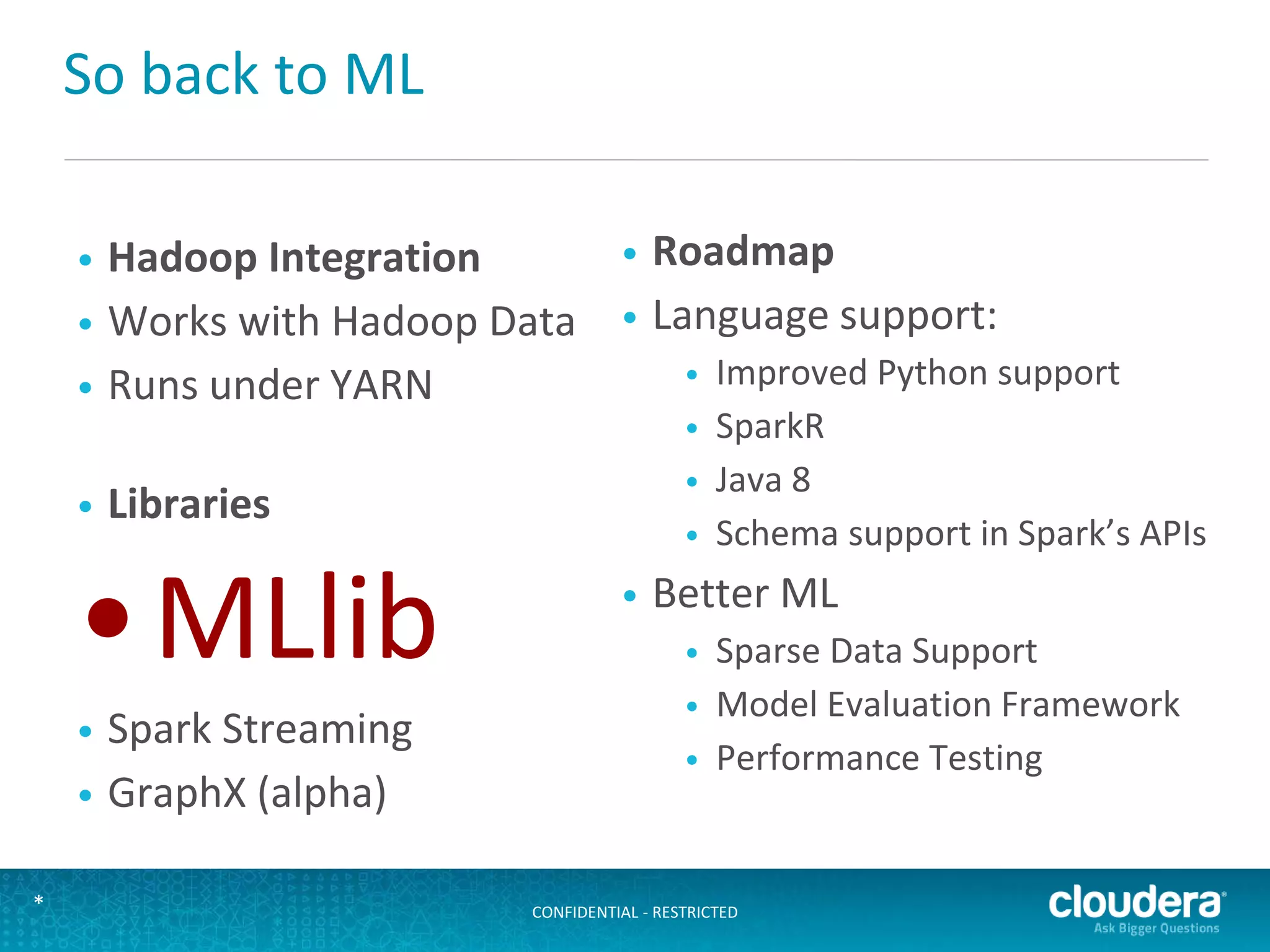 CONFIDENTIAL - RESTRICTED*
So back to ML
• Hadoop Integration
• Works with Hadoop Data
• Runs under YARN
• Libraries
•MLlib
• Spark Streaming
• GraphX (alpha)
• Roadmap
• Language support:
• Improved Python support
• SparkR
• Java 8
• Schema support in Spark’s APIs
• Better ML
• Sparse Data Support
• Model Evaluation Framework
• Performance Testing
 