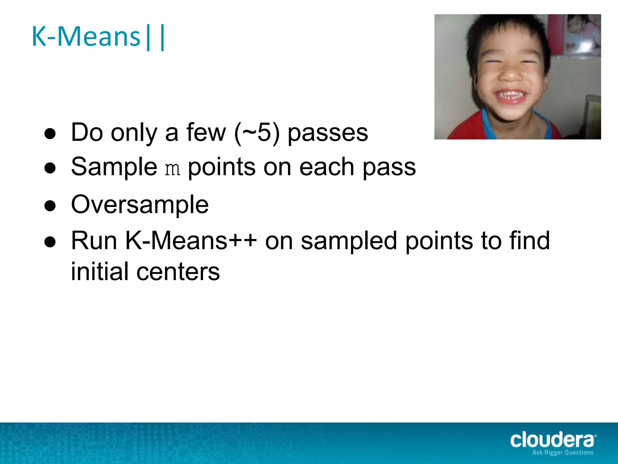 K-Means||
● Do only a few (~5) passes
● Sample m points on each pass
● Oversample
● Run K-Means++ on sampled points to find
initial centers
 