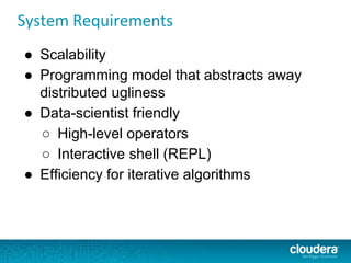 System Requirements
● Scalability
● Programming model that abstracts away
distributed ugliness
● Data-scientist friendly
○ High-level operators
○ Interactive shell (REPL)
● Efficiency for iterative algorithms
 