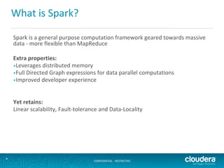 CONFIDENTIAL - RESTRICTED*
What is Spark?
Spark is a general purpose computation framework geared towards massive
data - more flexible than MapReduce
Extra properties:
•Leverages distributed memory
•Full Directed Graph expressions for data parallel computations
•Improved developer experience
Yet retains:
Linear scalability, Fault-tolerance and Data-Locality
 