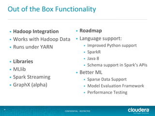CONFIDENTIAL - RESTRICTED*
Out of the Box Functionality
• Hadoop Integration
• Works with Hadoop Data
• Runs under YARN
• Libraries
• MLlib
• Spark Streaming
• GraphX (alpha)
• Roadmap
• Language support:
• Improved Python support
• SparkR
• Java 8
• Schema support in Spark’s APIs
• Better ML
• Sparse Data Support
• Model Evaluation Framework
• Performance Testing
 