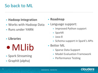 CONFIDENTIAL - RESTRICTED*
So back to ML
• Hadoop Integration
• Works with Hadoop Data
• Runs under YARN
• Libraries
•MLlib
• Spark Streaming
• GraphX (alpha)
• Roadmap
• Language support:
• Improved Python support
• SparkR
• Java 8
• Schema support in Spark’s APIs
• Better ML
• Sparse Data Support
• Model Evaluation Framework
• Performance Testing
 