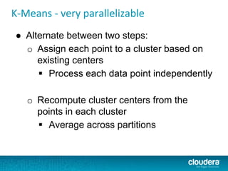 K-Means - very parallelizable
● Alternate between two steps:
o Assign each point to a cluster based on
existing centers
 Process each data point independently
o Recompute cluster centers from the
points in each cluster
 Average across partitions
 