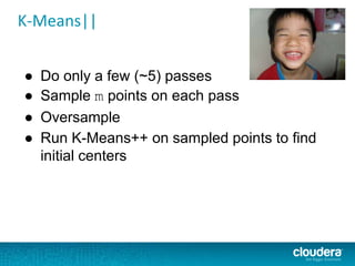 K-Means||
● Do only a few (~5) passes
● Sample m points on each pass
● Oversample
● Run K-Means++ on sampled points to find
initial centers
 