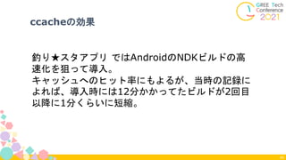 40
釣り★スタアプリ ではAndroidのNDKビルドの高
速化を狙って導入。
キャッシュへのヒット率にもよるが、当時の記録に
よれば、導入時には12分かかってたビルドが2回目
以降に1分くらいに短縮。
ccacheの効果
 