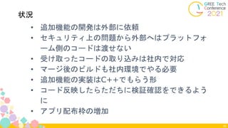 • 追加機能の開発は外部に依頼
• セキュリティ上の問題から外部へはプラットフォ
ーム側のコードは渡せない
• 受け取ったコードの取り込みは社内で対応
• マージ後のビルドも社内環境でやる必要
• 追加機能の実装はC++でもらう形
• コード反映したらただちに検証確認をできるよう
に
• アプリ配布枠の増加
46
状況
 