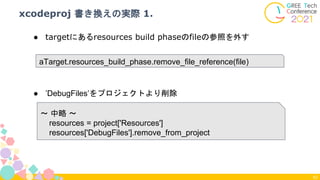 xcodeproj 書き換えの実際 1.
62
aTarget.resources_build_phase.remove_file_reference(file)
● targetにあるresources build phaseのfileの参照を外す
〜 中略 〜
resources = project['Resources']
resources['DebugFiles'].remove_from_project
● ’DebugFiles’をプロジェクトより削除
 