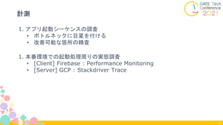 1. アプリ起動シーケンスの調査
• ボトルネックに目星を付ける
• 改善可能な箇所の精査
1. 本番環境での起動処理周りの実態調査
• [Client] Firebase : Performance Monitoring
• [Server] GCP : Stackdriver Trace
計測
18
 