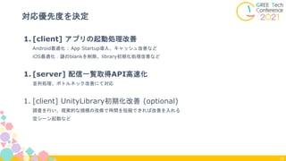 1. [client] アプリの起動処理改善
Android最適化 : App Startup導入、キャッシュ改善など
iOS最適化：謎のblankを削除、library初期化処理改善など
1. [server] 配信一覧取得API高速化
並列処理、ボトルネック改善にて対応
1. [client] UnityLibrary初期化改善 (optional)
調査を行い、現実的な規模の改修で時間を短縮できれば改善を入れる
空シーン起動など
対応優先度を決定
29
 