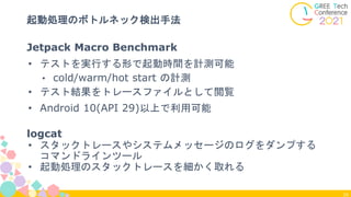 34
起動処理のボトルネック検出手法
Jetpack Macro Benchmark
• テストを実行する形で起動時間を計測可能
• cold/warm/hot start の計測
• テスト結果をトレースファイルとして閲覧
• Android 10(API 29)以上で利用可能
logcat
• スタックトレースやシステムメッセージのログをダンプする
コマンドラインツール
• 起動処理のスタックトレースを細かく取れる
 