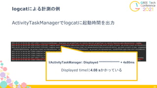 ActivityTaskManagerでlogcatに起動時間を出力
39
logcatによる計測の例
I/ActivityTaskManager: Displayed ***************** + 4s80ms
Displayed timeに4.08 sかかっている
 