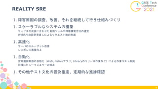 1. 障害原因の調査、改善、それを継続して行う仕組みづくり
1. スケーラブルなシステムの構築
サービスの成長に合わせた利用ツールや環境構築方法の選定
WebAPIの設計見直しによるリクエスト数の削減
1. 高速化
サーバのスループット改善
レスポンス速度向上
1. 自動化
定常運用業務の自動化（Web, Nativeアプリ, Libraryのリリース作業など）による作業コスト削減
同様にヒューマンエラーの抑止
1. その他テスト文化の普及推進、定期的な進捗確認
REALITY SRE
8
 
