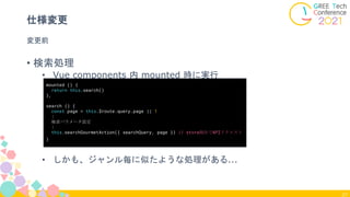 27
仕様変更
• 検索処理
• Vue components 内 mounted 時に実行
• しかも、ジャンル毎に似たような処理がある...
mounted () {
return this.search()
},
search () {
const page = this.$route.query.page || 1
:
検索パラメータ設定
:
this.searchGourmetAction({ searchQuery, page }) // store経由でAPIリクエスト
}
変更前
 