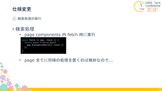 31
① 検索処理の移行
仕様変更
• 検索処理
• page components 内 fetch 時に実行
• page 全てに同様の処理を置くのは微妙なので...
async fetch ({ app, route }) {
return await Promise.all([
app.$categorySearch({ route })
])
},
 