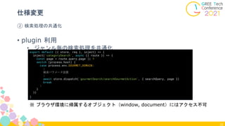 32
② 検索処理の共通化
仕様変更
• plugin 利用
• ジャンル毎の検索処理を共通化
export default ({ store, req }, inject) => {
inject('categorySearch', async ({ route }) => {
const page = route.query.page || 1
switch (process.host) {
case process.env.GOURMET_DOMAIN:
:
検索パラメータ設置
:
await store.dispatch('gourmetSearch/searchGourmetAction', { searchQuery, page })
break
:
}
})
}
※ ブラウザ環境に帰属するオブジェクト（window, document）にはアクセス不可
 