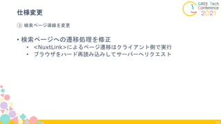 33
③ 検索ページ導線を変更
仕様変更
• 検索ページへの遷移処理を修正
• <NuxtLink>によるページ遷移はクライアント側で実行
• ブラウザをハード再読み込みしてサーバーへリクエスト
 
