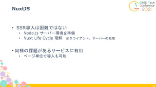 40
NuxtJS
• SSR導入は困難ではない
• Node.js サーバー環境を準備
• Nuxt Life Cycle 理解 ※クライアント、サーバーの処理
• 同様の課題があるサービスに有用
• ページ単位で導入も可能
 