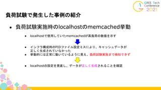 負荷試験で発生した事例の紹介
● 負荷試験実施時のlocalhostのmemcached挙動
● localhostで使用していたmemcachedが高負荷の数値を示す
● インフラ構成時のPIDファイル設定ミスにより、キャッシュデータが
正しく生成されていなかった
● 挙動的には正常に動いているように見え、負荷試験実施まで検知できず
● localhostの設定を見直し、データが正しく生成されることを確認
 