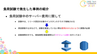 負荷試験で発生した事例の紹介
● 負荷試験中のサーバー費用に関して
● 試験中は、リリース想定の台数やインスタンスクラスで稼働させる
● 原因調査や土日などで、試験を実施していない間は費用かからないように調整が必要
● 試験期間の中でも、実施期間/調査期間などスケジュール割りを行っておく
 