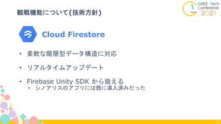 Cloud Firestore
観戦機能について(技術方針)
16
• 柔軟な階層型データ構造に対応
• リアルタイムアップデート
• Firebase Unity SDK から扱える
• シノアリスのアプリには既に導入済みだった
 